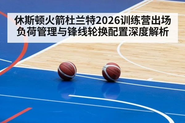 休斯顿火箭杜兰特2026训练营出场负荷管理与锋线轮换配置深度解析